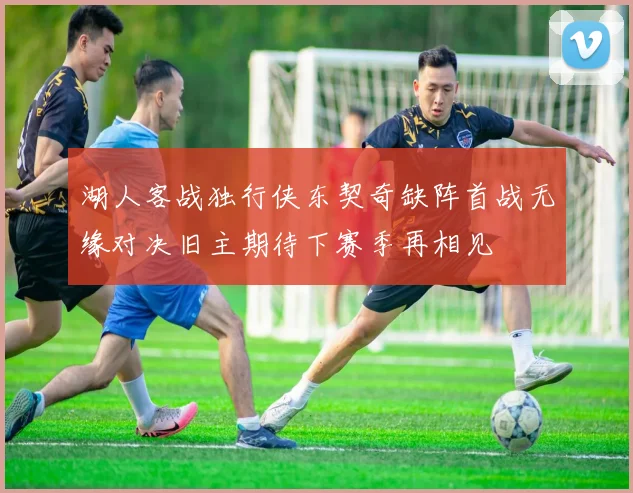 湖人客战独行侠东契奇缺阵首战无缘对决旧主期待下赛季再相见