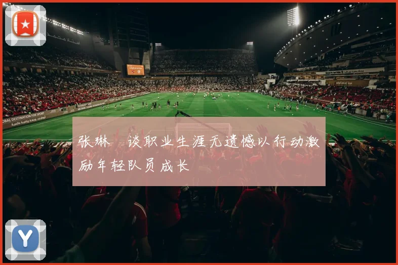 张琳芃谈职业生涯无遗憾以行动激励年轻队员成长