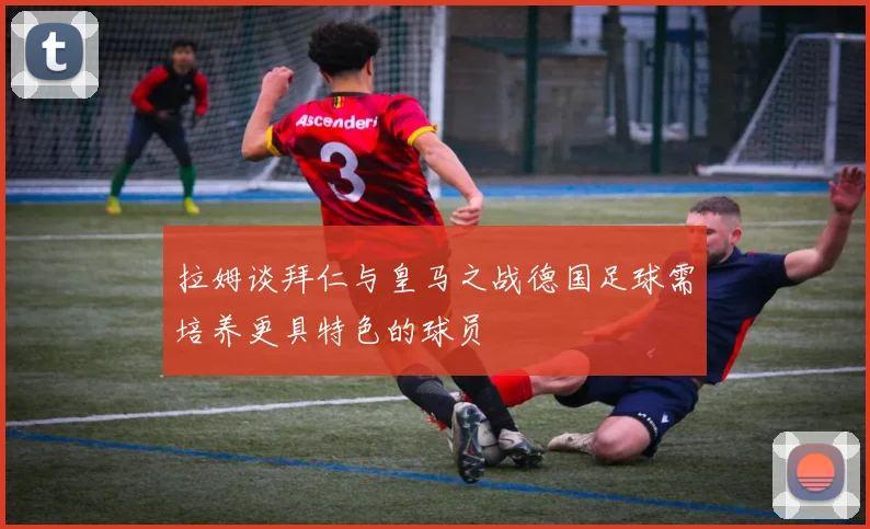 拉姆谈拜仁与皇马之战德国足球需培养更具特色的球员