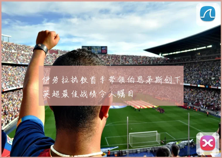 伊劳拉执教首季带领伯恩茅斯创下英超最佳战绩令人瞩目