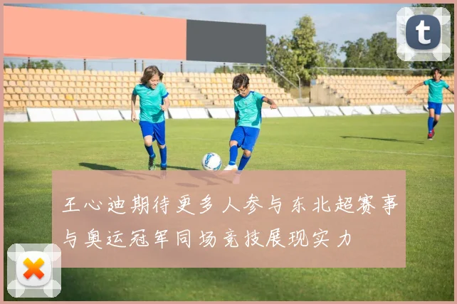 王心迪期待更多人参与东北超赛事与奥运冠军同场竞技展现实力