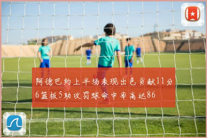 阿德巴约上半场表现出色贡献11分6篮板5助攻罚球命中率高达86