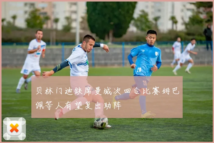 贝林门迪缺席曼城次回合比赛姆巴佩等人有望复出助阵