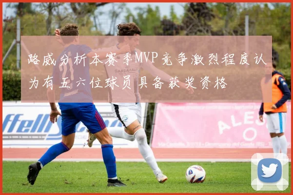 路威分析本赛季MVP竞争激烈程度认为有五六位球员具备获奖资格