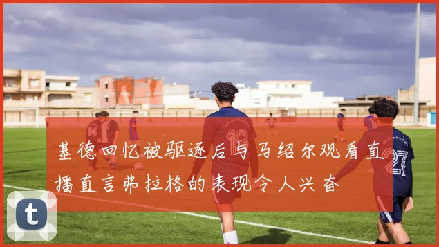 基德回忆被驱逐后与马绍尔观看直播直言弗拉格的表现令人兴奋