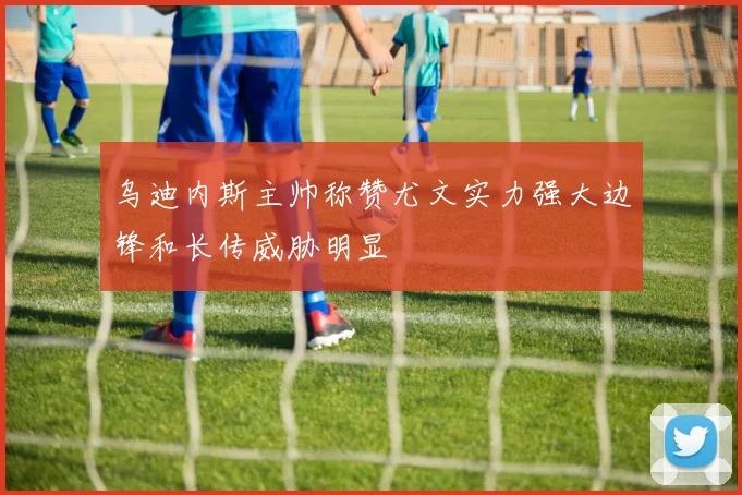乌迪内斯主帅称赞尤文实力强大边锋和长传威胁明显