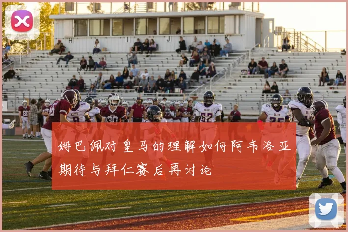 姆巴佩对皇马的理解如何阿韦洛亚期待与拜仁赛后再讨论