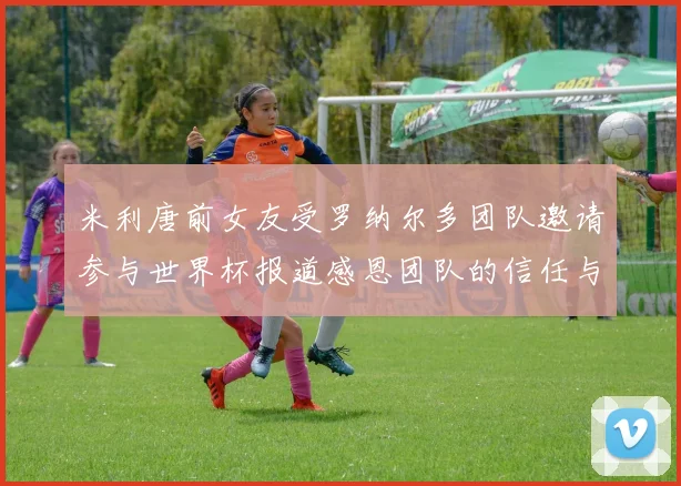 米利唐前女友受罗纳尔多团队邀请参与世界杯报道感恩团队的信任与支持