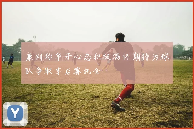 康利称华子心态积极满怀期待为球队争取季后赛机会