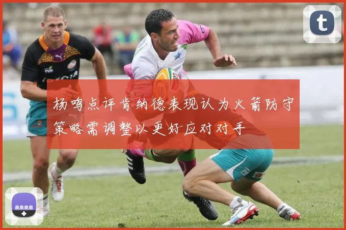 杨鸣点评肯纳德表现认为火箭防守策略需调整以更好应对对手