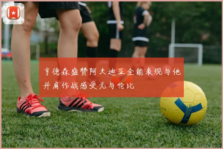 亨德森盛赞阿夫迪亚全能表现与他并肩作战感受无与伦比