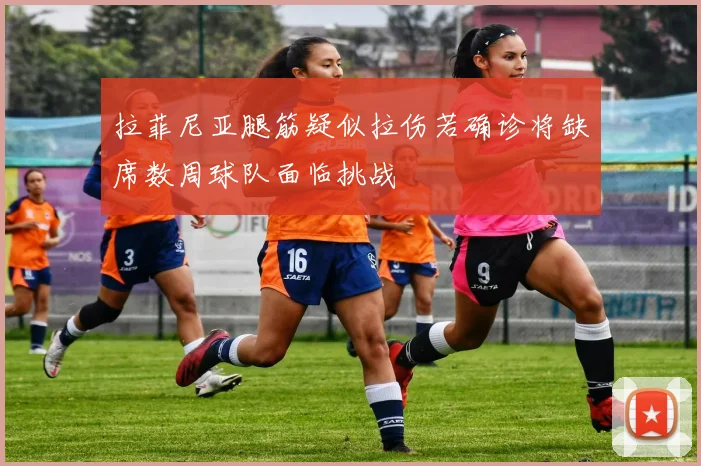 拉菲尼亚腿筋疑似拉伤若确诊将缺席数周球队面临挑战