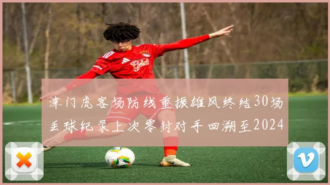 津门虎客场防线重振雄风终结30场丢球纪录上次零封对手回溯至2024年