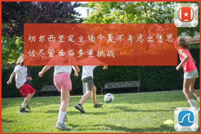 切尔西坚定立场今夏不考虑出售恩佐尽管面临多重挑战