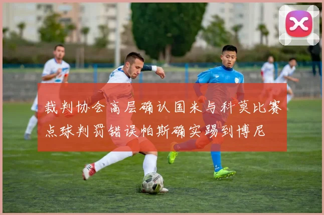 裁判协会高层确认国米与科莫比赛点球判罚错误帕斯确实踢到博尼